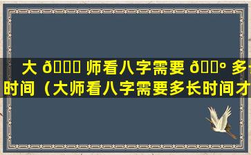 大 🐒 师看八字需要 🐺 多长时间（大师看八字需要多长时间才能看完）